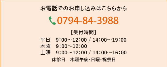 お電話でのお申し込みはこちらから 0794-84-3988【受付時間】　　平日　9：00～12：00 / 14：00～19：00 木曜　9：00～12：00  土曜　9：00～12：00 / 14:00～16:00 休診日　木曜午後・日曜・祝祭日